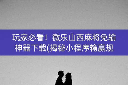 玩家必看！微乐山西麻将免输神器下载(揭秘小程序输赢规律)