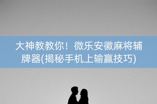 大神教教你！微乐安徽麻将辅牌器(揭秘手机上输赢技巧)