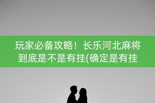 玩家必备攻略！长乐河北麻将到底是不是有挂(确定是有挂)