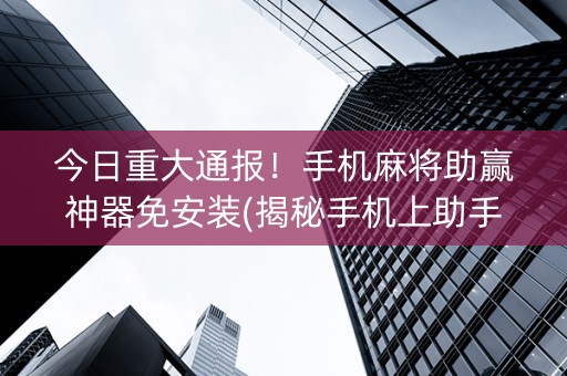 今日重大通报！手机麻将助赢神器免安装(揭秘手机上助手软件)
