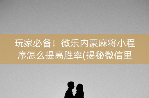 玩家必备！微乐内蒙麻将小程序怎么提高胜率(揭秘微信里助赢神器)