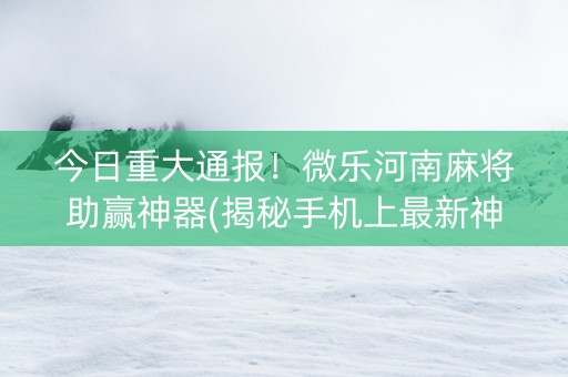 今日重大通报！微乐河南麻将助赢神器(揭秘手机上最新神器下载)