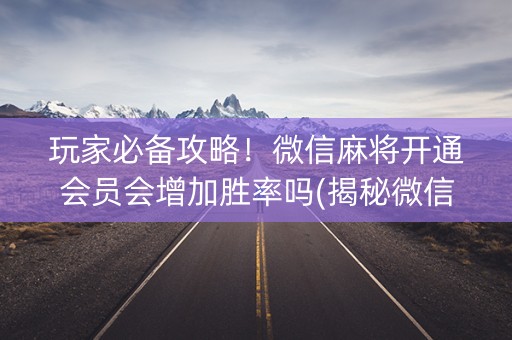 玩家必备攻略！微信麻将开通会员会增加胜率吗(揭秘微信里辅牌器)