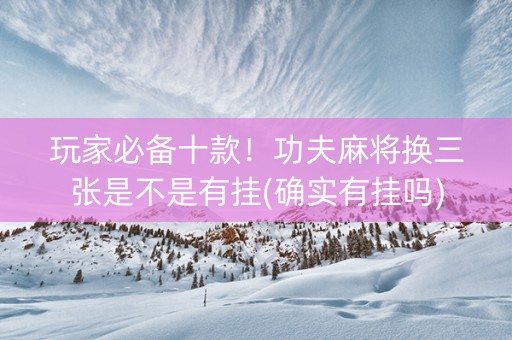 玩家必备十款！功夫麻将换三张是不是有挂(确实有挂吗)