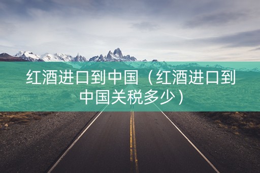 红酒进口到中国（红酒进口到中国关税多少）