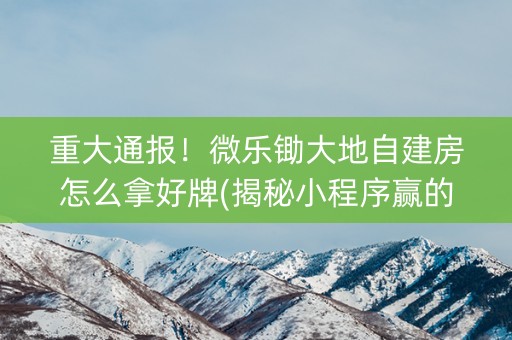 重大通报！微乐锄大地自建房怎么拿好牌(揭秘小程序赢的诀窍)
