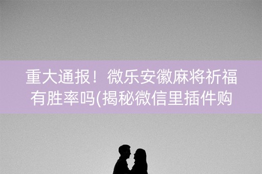 重大通报！微乐安徽麻将祈福有胜率吗(揭秘微信里插件购买)