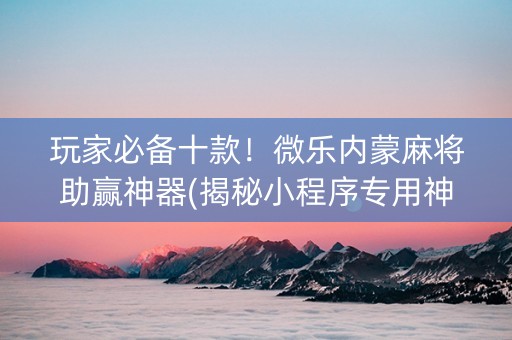 玩家必备十款！微乐内蒙麻将助赢神器(揭秘小程序专用神器下载)