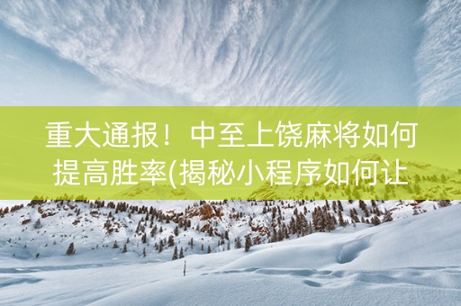 重大通报！中至上饶麻将如何提高胜率(揭秘小程序如何让牌变好)