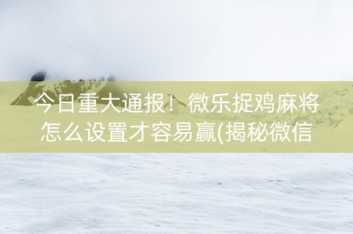 今日重大通报！微乐捉鸡麻将怎么设置才容易赢(揭秘微信里提高赢的概率)