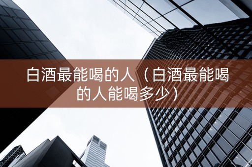 白酒最能喝的人（白酒最能喝的人能喝多少）