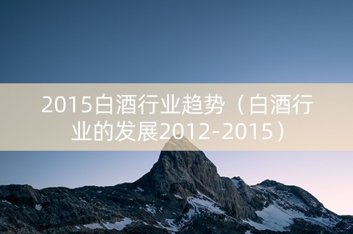 2015白酒行业趋势（白酒行业的发展2012-2015）