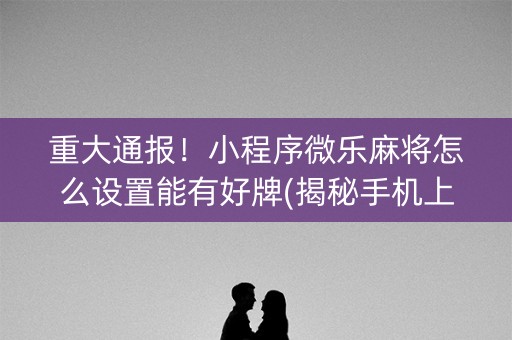 重大通报！小程序微乐麻将怎么设置能有好牌(揭秘手机上提高胜率)
