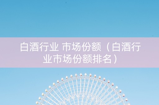 白酒行业 市场份额（白酒行业市场份额排名）