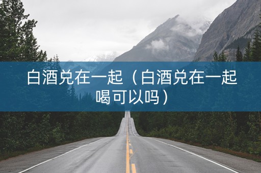白酒兑在一起（白酒兑在一起喝可以吗）