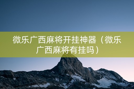 微乐广西麻将开挂神器（微乐广西麻将有挂吗）
