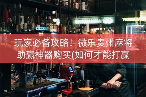 玩家必备攻略！微乐贵州麻将助赢神器购买(如何才能打赢)