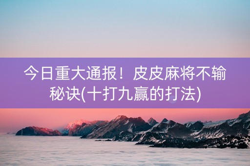 今日重大通报！皮皮麻将不输秘诀(十打九赢的打法)