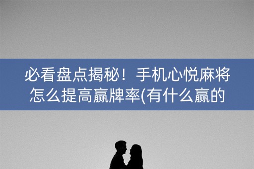 必看盘点揭秘！手机心悦麻将怎么提高赢牌率(有什么赢的技巧)