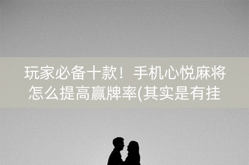 玩家必备十款！手机心悦麻将怎么提高赢牌率(其实是有挂确实有挂)
