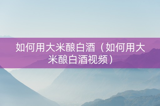 如何用大米酿白酒（如何用大米酿白酒视频）