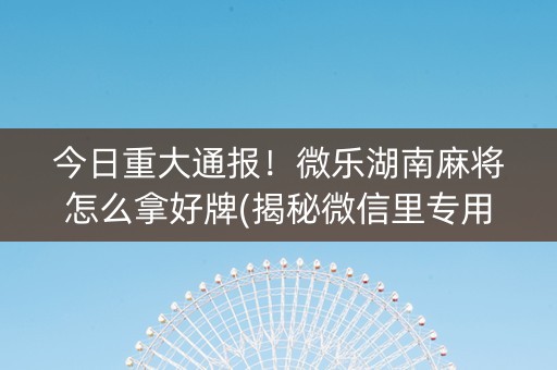 今日重大通报！微乐湖南麻将怎么拿好牌(揭秘微信里专用神器)