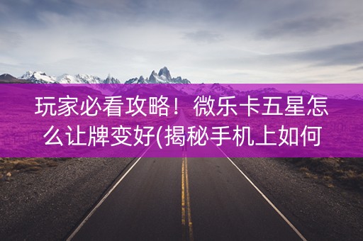 玩家必看攻略！微乐卡五星怎么让牌变好(揭秘手机上如何让牌变好)