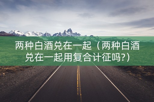 两种白酒兑在一起（两种白酒兑在一起用复合计征吗?）