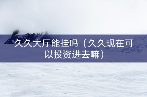 久久大厅能挂吗（久久现在可以投资进去嘛）