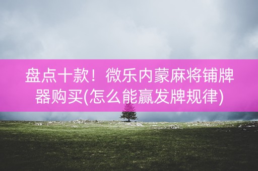盘点十款！微乐内蒙麻将铺牌器购买(怎么能赢发牌规律)