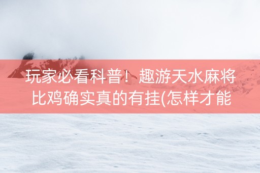 玩家必看科普！趣游天水麻将比鸡确实真的有挂(怎样才能有好牌)