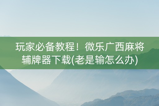 玩家必备教程！微乐广西麻将辅牌器下载(老是输怎么办)