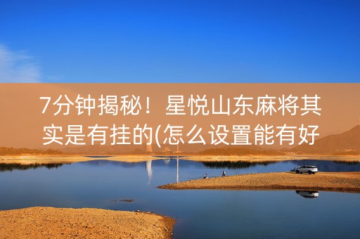 7分钟揭秘！星悦山东麻将其实是有挂的(怎么设置能有好牌)