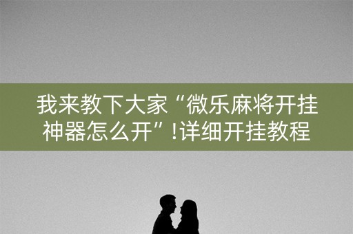 我来教下大家“微乐麻将开挂神器怎么开”!详细开挂教程-知乎