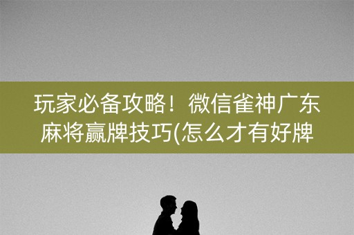 玩家必备攻略！微信雀神广东麻将赢牌技巧(怎么才有好牌)