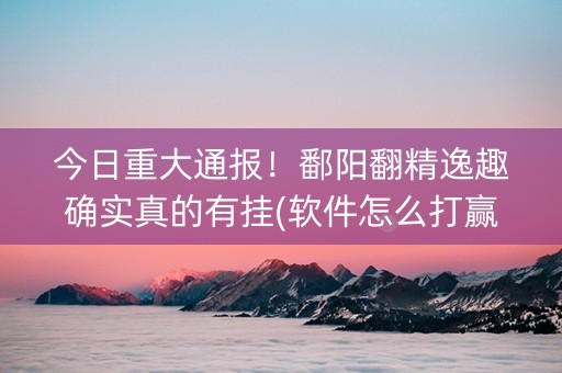 今日重大通报！鄱阳翻精逸趣确实真的有挂(软件怎么打赢)