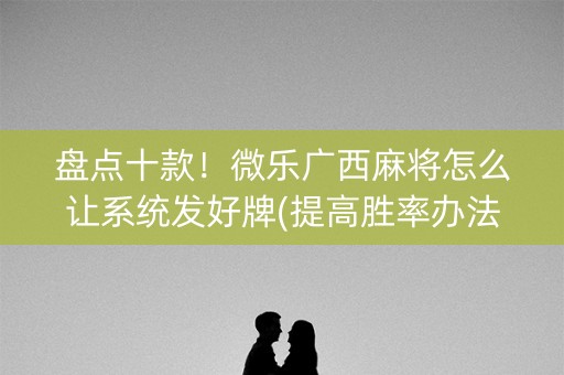 盘点十款！微乐广西麻将怎么让系统发好牌(提高胜率办法)