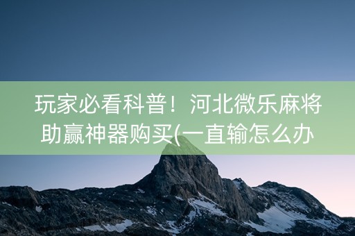 玩家必看科普！河北微乐麻将助赢神器购买(一直输怎么办)