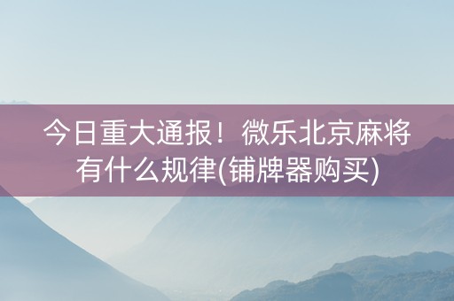今日重大通报！微乐北京麻将有什么规律(铺牌器购买)