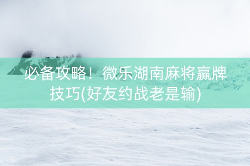 必备攻略！微乐湖南麻将赢牌技巧(好友约战老是输)