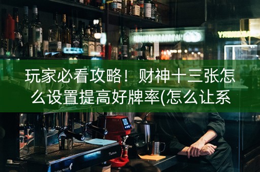 玩家必看攻略！财神十三张怎么设置提高好牌率(怎么让系统发好牌)