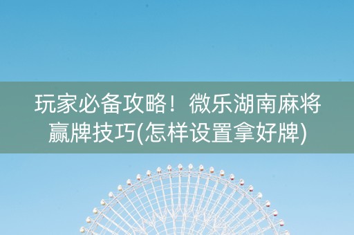 玩家必备攻略！微乐湖南麻将赢牌技巧(怎样设置拿好牌)
