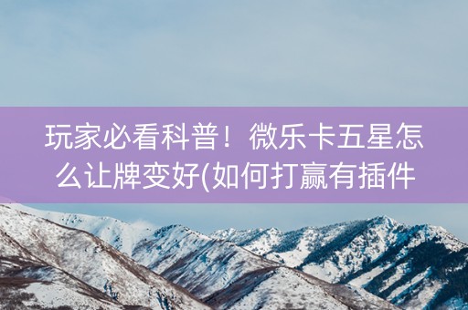 玩家必看科普！微乐卡五星怎么让牌变好(如何打赢有插件吗)
