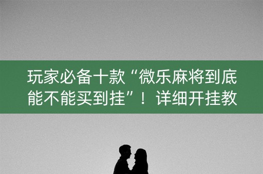 玩家必备十款“微乐麻将到底能不能买到挂”！详细开挂教程（确实真的有挂)-知乎