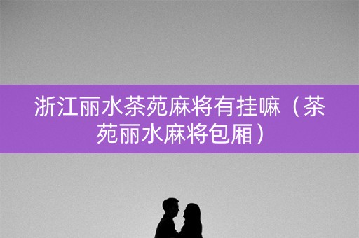 浙江丽水茶苑麻将有挂嘛（茶苑丽水麻将包厢）