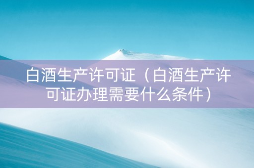 白酒生产许可证（白酒生产许可证办理需要什么条件）