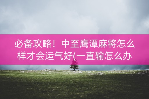 必备攻略！中至鹰潭麻将怎么样才会运气好(一直输怎么办)