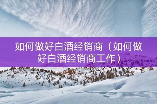 如何做好白酒经销商（如何做好白酒经销商工作）