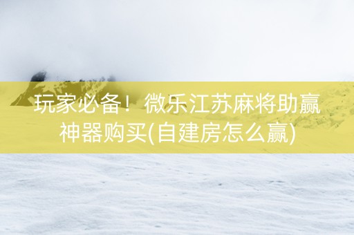 玩家必备！微乐江苏麻将助赢神器购买(自建房怎么赢)