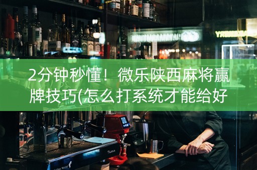 2分钟秒懂！微乐陕西麻将赢牌技巧(怎么打系统才能给好牌)